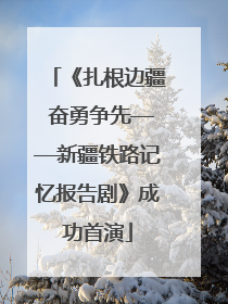《扎根边疆 奋勇争先——新疆铁路记忆报告剧》成功首演