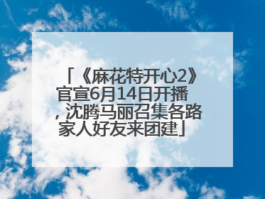 《麻花特开心2》官宣6月14日开播，沈腾马丽召集各路家人好友来团建