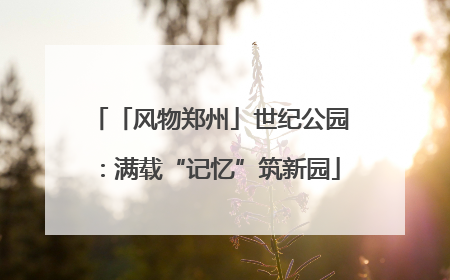 「风物郑州」世纪公园：满载“记忆”筑新园