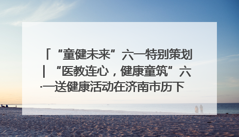 “童健未来”六一特别策划｜“医教连心，健康童筑”六·一送健康活动在济南市历下区俊德实验学校举行