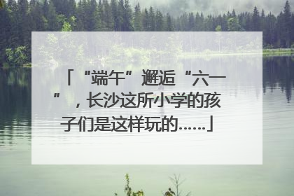 “端午”邂逅“六一”，长沙这所小学的孩子们是这样玩的……