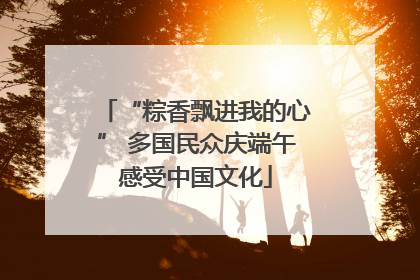 “粽香飘进我的心” 多国民众庆端午感受中国文化