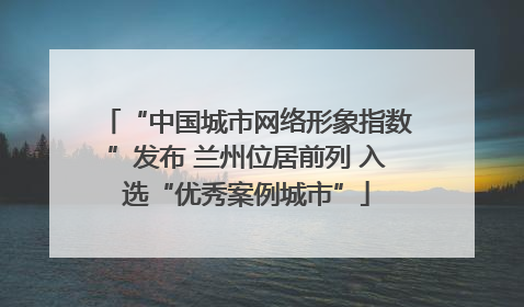 “中国城市网络形象指数”发布 兰州位居前列 入选“优秀案例城市”