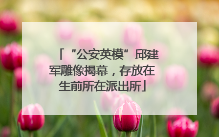 “公安英模”邱建军雕像揭幕，存放在生前所在派出所