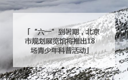 “六一”到暑期，北京市规划展览馆将推出18场青少年科普活动