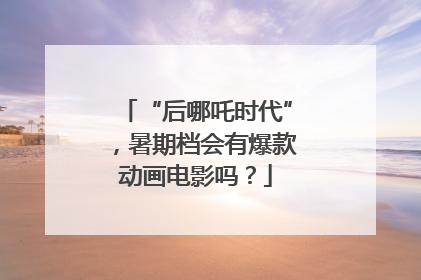 “后哪吒时代”，暑期档会有爆款动画电影吗？