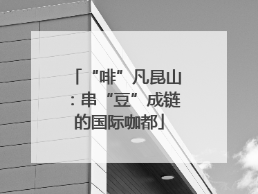 “啡”凡昆山：串“豆”成链的国际咖都