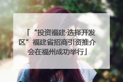 “投资福建·选择开发区”福建省招商引资推介会在福州成功举行