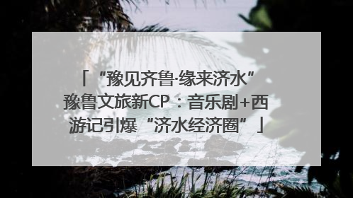 “豫见齐鲁·缘来济水” 豫鲁文旅新CP：音乐剧+西游记引爆“济水经济圈”