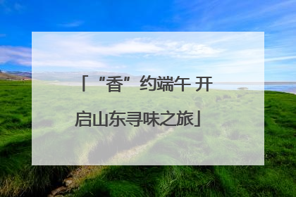 “香”约端午 开启山东寻味之旅