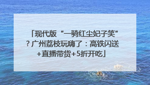 现代版“一骑红尘妃子笑”？广州荔枝玩嗨了：高铁闪送+直播带货+5折开吃
