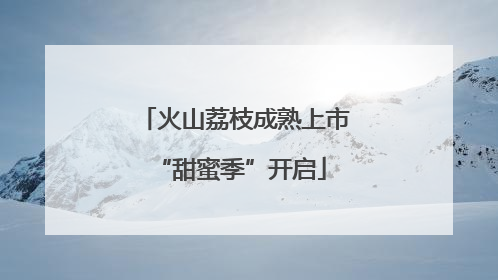 火山荔枝成熟上市 “甜蜜季”开启