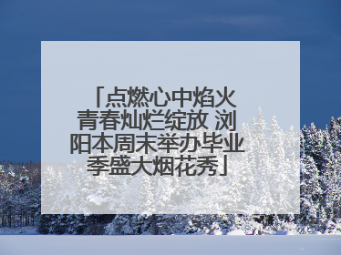点燃心中焰火 青春灿烂绽放 浏阳本周末举办毕业季盛大烟花秀