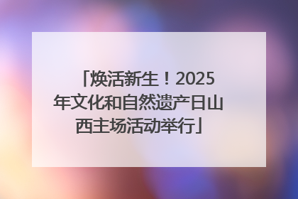 焕活新生！2025年文化和自然遗产日山西主场活动举行