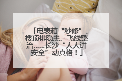 电表箱“秒修”、楼顶排隐患、飞线整治……长沙“人人讲安全”动真格！