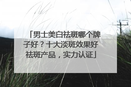 男士美白祛斑哪个牌子好？十大淡斑效果好祛斑产品，实力认证