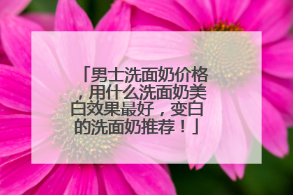 男士洗面奶价格，用什么洗面奶美白效果最好，变白的洗面奶推荐！