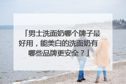男士洗面奶哪个牌子最好用，能美白的洗面奶有哪些品牌更安全？