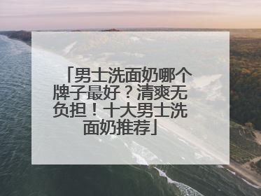 男士洗面奶哪个牌子最好？清爽无负担！十大男士洗面奶推荐
