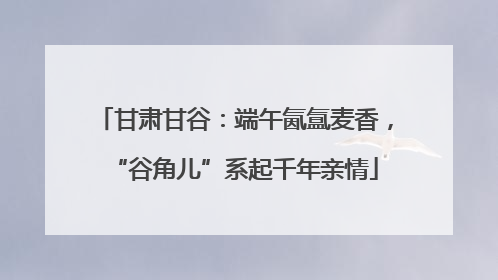 甘肃甘谷：端午氤氲麦香，“谷角儿”系起千年亲情