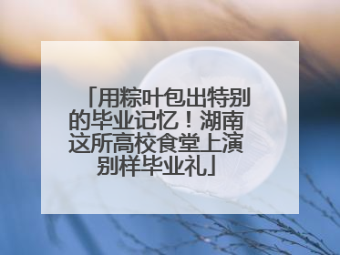 用粽叶包出特别的毕业记忆！湖南这所高校食堂上演别样毕业礼