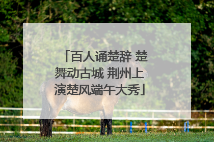 百人诵楚辞 楚舞动古城 荆州上演楚风端午大秀