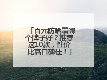百元防晒霜哪个牌子好？推荐这10款，性价比高口碑佳！