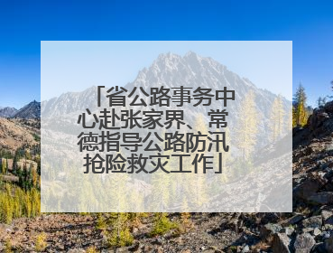 省公路事务中心赴张家界、常德指导公路防汛抢险救灾工作