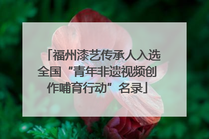 福州漆艺传承人入选全国“青年非遗视频创作哺育行动”名录