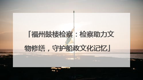 福州鼓楼检察：检察助力文物修缮，守护船政文化记忆