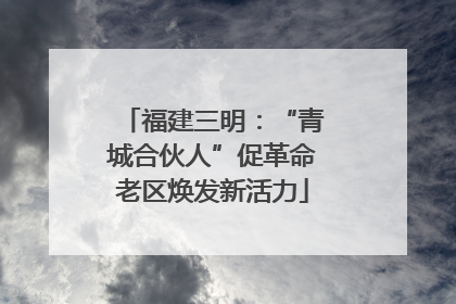 福建三明：“青城合伙人”促革命老区焕发新活力