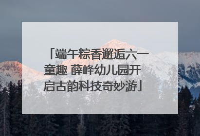 端午粽香邂逅六一童趣 薛峰幼儿园开启古韵科技奇妙游
