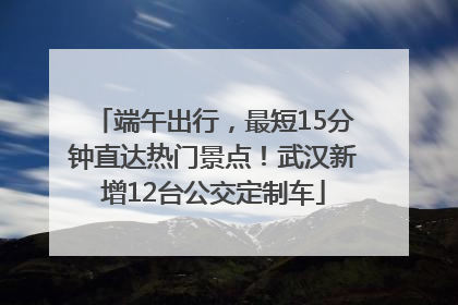 端午出行，最短15分钟直达热门景点！武汉新增12台公交定制车