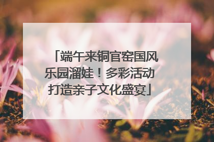 端午来铜官窑国风乐园溜娃！多彩活动打造亲子文化盛宴