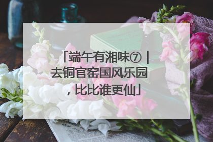 端午有湘味⑦｜去铜官窑国风乐园，比比谁更仙