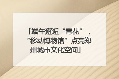 端午邂逅“青花”，“移动博物馆”点亮郑州城市文化空间