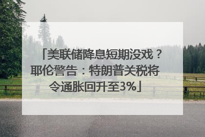美联储降息短期没戏？耶伦警告：特朗普关税将令通胀回升至3%