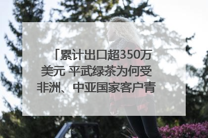 累计出口超350万美元 平武绿茶为何受非洲、中亚国家客户青睐？｜发布会观察