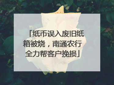 纸币误入废旧纸箱被烧，南通农行全力帮客户挽损