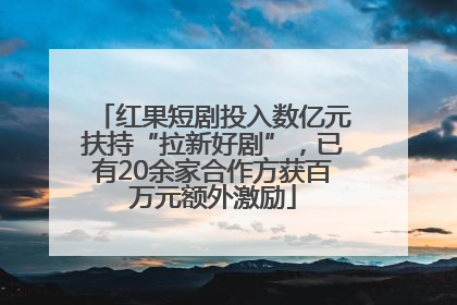红果短剧投入数亿元扶持“拉新好剧”，已有20余家合作方获百万元额外激励