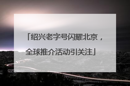 绍兴老字号闪耀北京，全球推介活动引关注