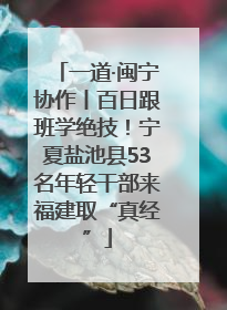 一道·闽宁协作丨百日跟班学绝技！宁夏盐池县53名年轻干部来福建取“真经”