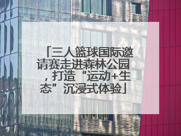 三人篮球国际邀请赛走进森林公园，打造“运动+生态”沉浸式体验