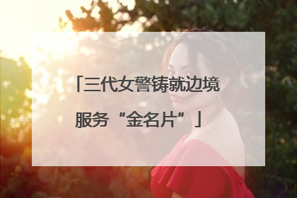 三代女警铸就边境服务“金名片”