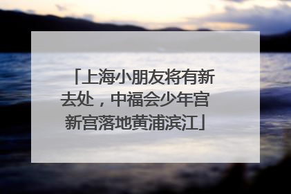 上海小朋友将有新去处，中福会少年宫新宫落地黄浦滨江