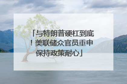 与特朗普硬杠到底！美联储众官员重申保持政策耐心