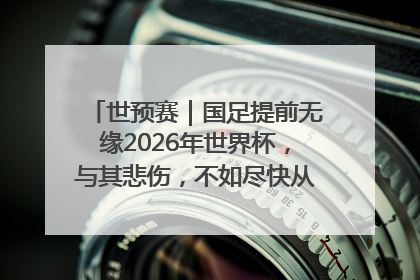 世预赛｜国足提前无缘2026年世界杯，与其悲伤，不如尽快从选帅开始重建