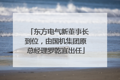 东方电气新董事长到位，由国机集团原总经理罗乾宜出任