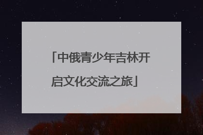 中俄青少年吉林开启文化交流之旅