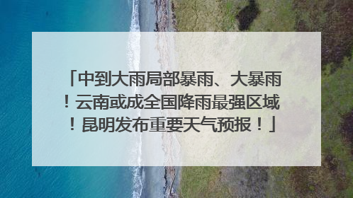 中到大雨局部暴雨、大暴雨！云南或成全国降雨最强区域！昆明发布重要天气预报！